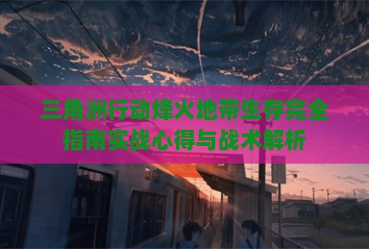 三角洲行动烽火地带生存完全指南实战心得与战术解析